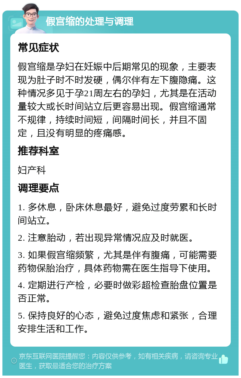 假宫缩的处理与调理 常见症状 假宫缩是孕妇在妊娠中后期常见的现象，主要表现为肚子时不时发硬，偶尔伴有左下腹隐痛。这种情况多见于孕21周左右的孕妇，尤其是在活动量较大或长时间站立后更容易出现。假宫缩通常不规律，持续时间短，间隔时间长，并且不固定，且没有明显的疼痛感。 推荐科室 妇产科 调理要点 1. 多休息，卧床休息最好，避免过度劳累和长时间站立。 2. 注意胎动，若出现异常情况应及时就医。 3. 如果假宫缩频繁，尤其是伴有腹痛，可能需要药物保胎治疗，具体药物需在医生指导下使用。 4. 定期进行产检，必要时做彩超检查胎盘位置是否正常。 5. 保持良好的心态，避免过度焦虑和紧张，合理安排生活和工作。