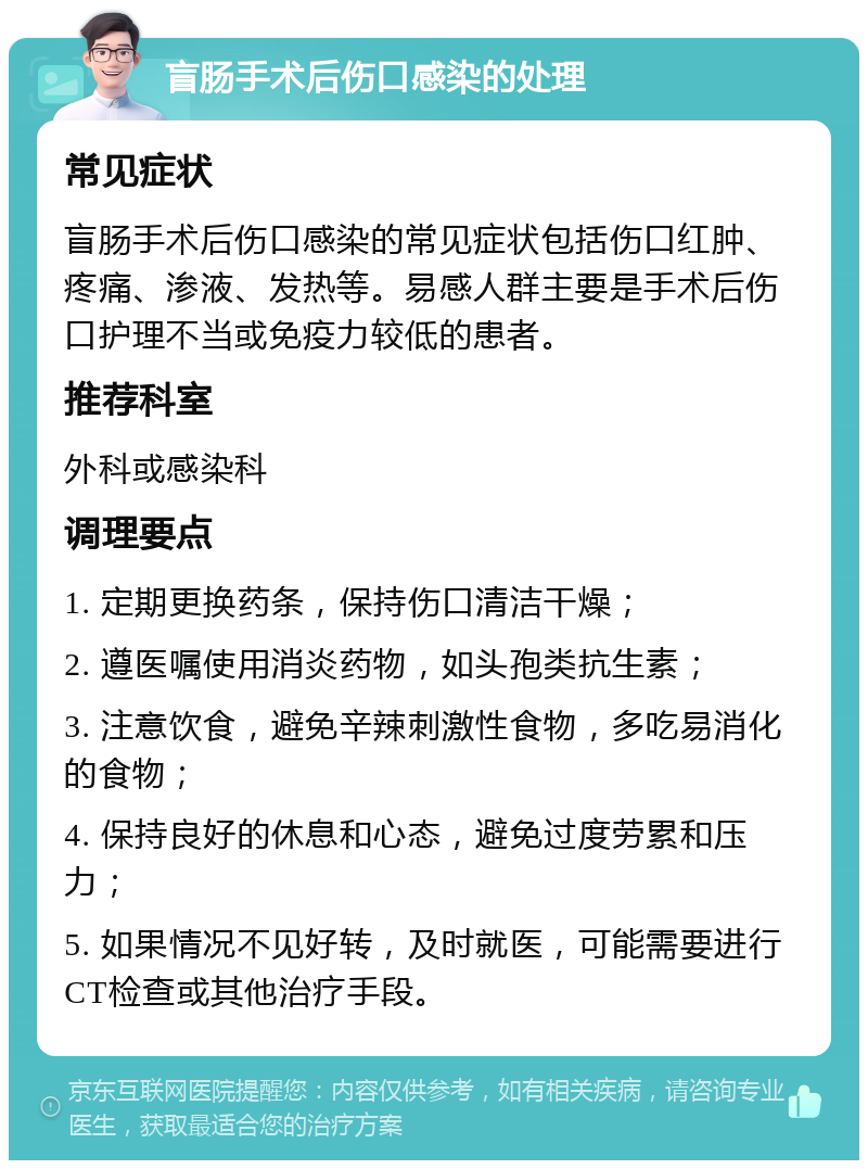 盲肠手术后伤口感染的处理 常见症状 盲肠手术后伤口感染的常见症状包括伤口红肿、疼痛、渗液、发热等。易感人群主要是手术后伤口护理不当或免疫力较低的患者。 推荐科室 外科或感染科 调理要点 1. 定期更换药条，保持伤口清洁干燥； 2. 遵医嘱使用消炎药物，如头孢类抗生素； 3. 注意饮食，避免辛辣刺激性食物，多吃易消化的食物； 4. 保持良好的休息和心态，避免过度劳累和压力； 5. 如果情况不见好转，及时就医，可能需要进行CT检查或其他治疗手段。