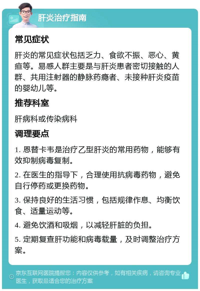 肝炎治疗指南 常见症状 肝炎的常见症状包括乏力、食欲不振、恶心、黄疸等。易感人群主要是与肝炎患者密切接触的人群、共用注射器的静脉药瘾者、未接种肝炎疫苗的婴幼儿等。 推荐科室 肝病科或传染病科 调理要点 1. 恩替卡韦是治疗乙型肝炎的常用药物，能够有效抑制病毒复制。 2. 在医生的指导下，合理使用抗病毒药物，避免自行停药或更换药物。 3. 保持良好的生活习惯，包括规律作息、均衡饮食、适量运动等。 4. 避免饮酒和吸烟，以减轻肝脏的负担。 5. 定期复查肝功能和病毒载量，及时调整治疗方案。