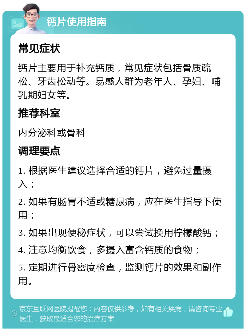 钙片使用指南 常见症状 钙片主要用于补充钙质，常见症状包括骨质疏松、牙齿松动等。易感人群为老年人、孕妇、哺乳期妇女等。 推荐科室 内分泌科或骨科 调理要点 1. 根据医生建议选择合适的钙片，避免过量摄入； 2. 如果有肠胃不适或糖尿病，应在医生指导下使用； 3. 如果出现便秘症状，可以尝试换用柠檬酸钙； 4. 注意均衡饮食，多摄入富含钙质的食物； 5. 定期进行骨密度检查，监测钙片的效果和副作用。