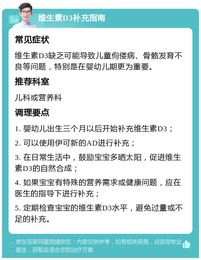 维生素D3补充指南 常见症状 维生素D3缺乏可能导致儿童佝偻病、骨骼发育不良等问题，特别是在婴幼儿期更为重要。 推荐科室 儿科或营养科 调理要点 1. 婴幼儿出生三个月以后开始补充维生素D3； 2. 可以使用伊可新的AD进行补充； 3. 在日常生活中，鼓励宝宝多晒太阳，促进维生素D3的自然合成； 4. 如果宝宝有特殊的营养需求或健康问题，应在医生的指导下进行补充； 5. 定期检查宝宝的维生素D3水平，避免过量或不足的补充。