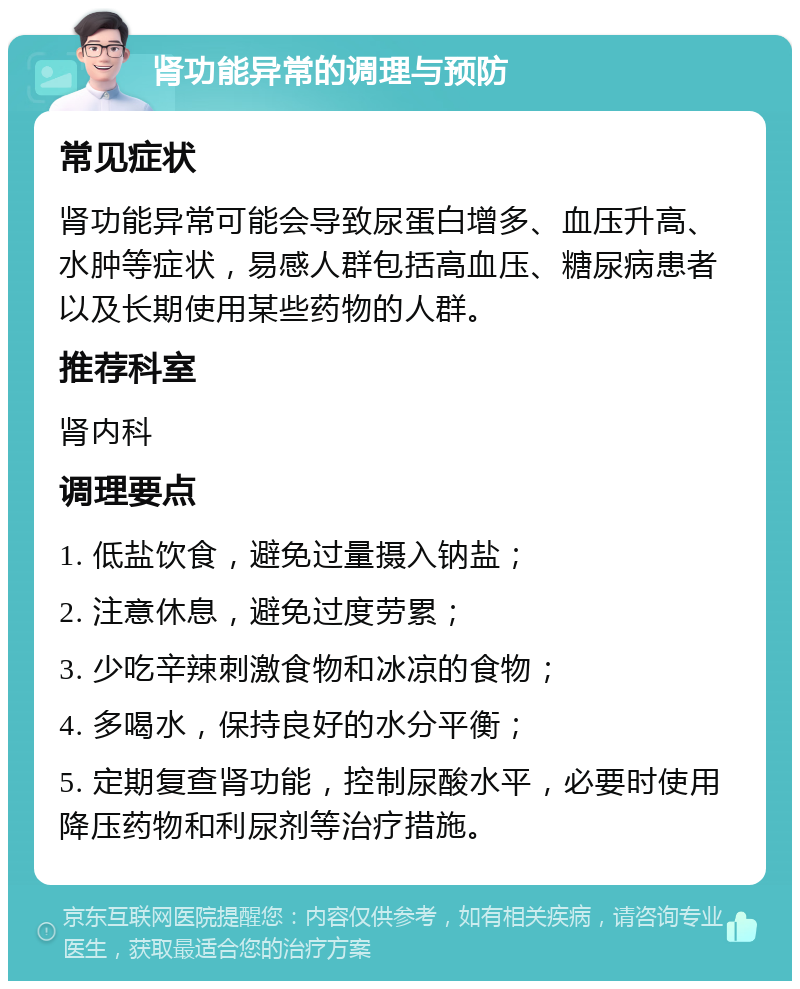 肾功能异常的调理与预防 常见症状 肾功能异常可能会导致尿蛋白增多、血压升高、水肿等症状，易感人群包括高血压、糖尿病患者以及长期使用某些药物的人群。 推荐科室 肾内科 调理要点 1. 低盐饮食，避免过量摄入钠盐； 2. 注意休息，避免过度劳累； 3. 少吃辛辣刺激食物和冰凉的食物； 4. 多喝水，保持良好的水分平衡； 5. 定期复查肾功能，控制尿酸水平，必要时使用降压药物和利尿剂等治疗措施。