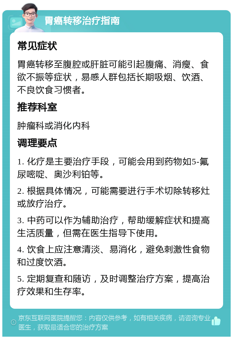 胃癌转移治疗指南 常见症状 胃癌转移至腹腔或肝脏可能引起腹痛、消瘦、食欲不振等症状，易感人群包括长期吸烟、饮酒、不良饮食习惯者。 推荐科室 肿瘤科或消化内科 调理要点 1. 化疗是主要治疗手段，可能会用到药物如5-氟尿嘧啶、奥沙利铂等。 2. 根据具体情况，可能需要进行手术切除转移灶或放疗治疗。 3. 中药可以作为辅助治疗，帮助缓解症状和提高生活质量，但需在医生指导下使用。 4. 饮食上应注意清淡、易消化，避免刺激性食物和过度饮酒。 5. 定期复查和随访，及时调整治疗方案，提高治疗效果和生存率。