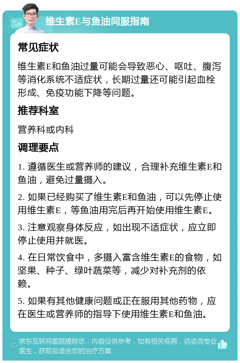 维生素E与鱼油同服指南 常见症状 维生素E和鱼油过量可能会导致恶心、呕吐、腹泻等消化系统不适症状,长期过量还可能引起血栓形成、免疫功能下降等问题。 推荐科室 营养科或内科 调理要点 1. 遵循医生或营养师的建议,合理补充维生素E和鱼油,避免过量摄入。 2. 如果已经购买了维生素E和鱼油,可以先停止使用维生素E,等鱼油用完后再开始使用维生素E。 3. 注意观察身体反应,如出现不适症状,应立即停止使用并就医。 4. 在日常饮食中,多摄入富含维生素E的食物,如坚果、种子、绿叶蔬菜等,减少对补充剂的依赖。 5. 如果有其他健康问题或正在服用其他药物,应在医生或营养师的指导下使用维生素E和鱼油。