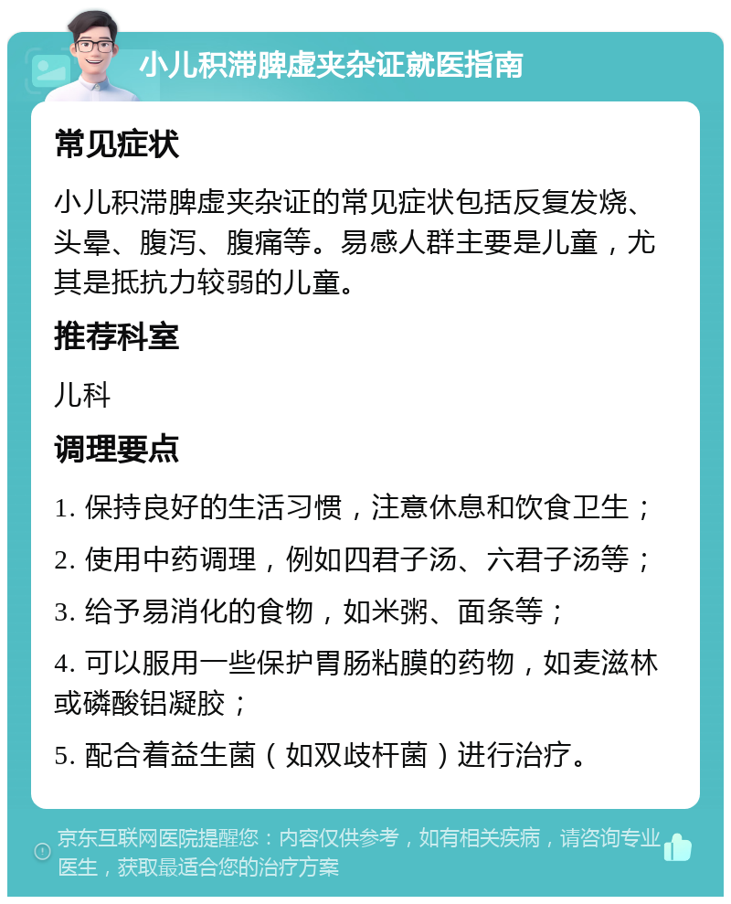 小儿积滞脾虚夹杂证就医指南 常见症状 小儿积滞脾虚夹杂证的常见症状包括反复发烧、头晕、腹泻、腹痛等。易感人群主要是儿童，尤其是抵抗力较弱的儿童。 推荐科室 儿科 调理要点 1. 保持良好的生活习惯，注意休息和饮食卫生； 2. 使用中药调理，例如四君子汤、六君子汤等； 3. 给予易消化的食物，如米粥、面条等； 4. 可以服用一些保护胃肠粘膜的药物，如麦滋林或磷酸铝凝胶； 5. 配合着益生菌（如双歧杆菌）进行治疗。