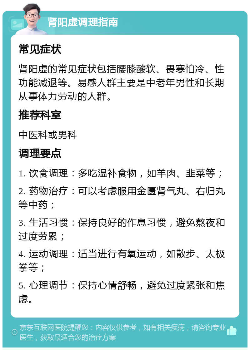 肾阳虚调理指南 常见症状 肾阳虚的常见症状包括腰膝酸软、畏寒怕冷、性功能减退等。易感人群主要是中老年男性和长期从事体力劳动的人群。 推荐科室 中医科或男科 调理要点 1. 饮食调理：多吃温补食物，如羊肉、韭菜等； 2. 药物治疗：可以考虑服用金匮肾气丸、右归丸等中药； 3. 生活习惯：保持良好的作息习惯，避免熬夜和过度劳累； 4. 运动调理：适当进行有氧运动，如散步、太极拳等； 5. 心理调节：保持心情舒畅，避免过度紧张和焦虑。