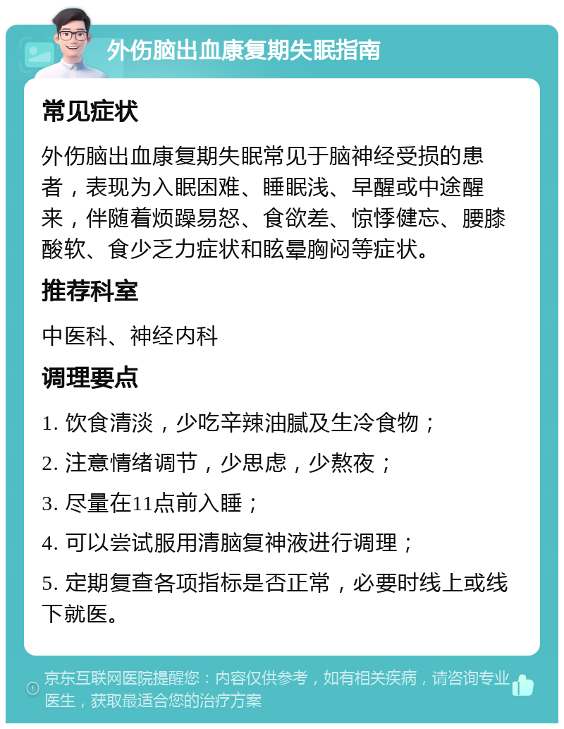 外伤脑出血康复期失眠指南 常见症状 外伤脑出血康复期失眠常见于脑神经受损的患者，表现为入眠困难、睡眠浅、早醒或中途醒来，伴随着烦躁易怒、食欲差、惊悸健忘、腰膝酸软、食少乏力症状和眩晕胸闷等症状。 推荐科室 中医科、神经内科 调理要点 1. 饮食清淡，少吃辛辣油腻及生冷食物； 2. 注意情绪调节，少思虑，少熬夜； 3. 尽量在11点前入睡； 4. 可以尝试服用清脑复神液进行调理； 5. 定期复查各项指标是否正常，必要时线上或线下就医。