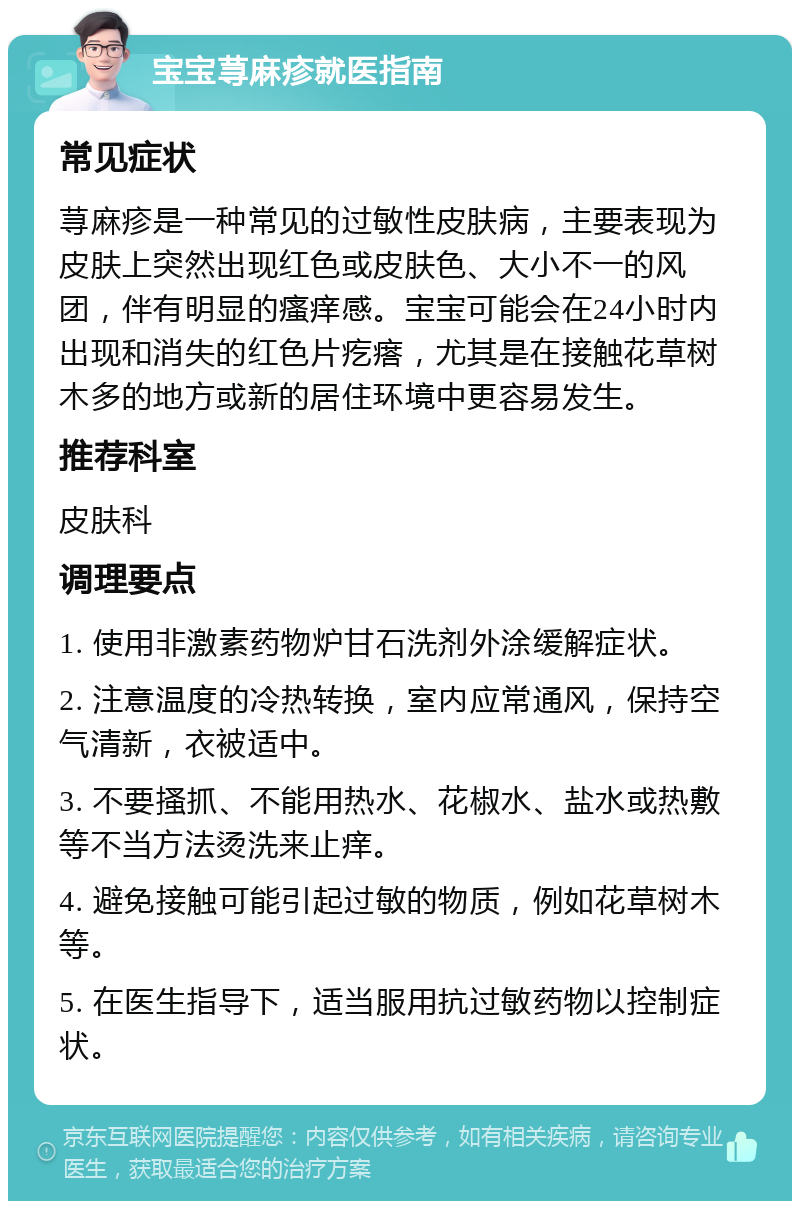 宝宝荨麻疹就医指南 常见症状 荨麻疹是一种常见的过敏性皮肤病，主要表现为皮肤上突然出现红色或皮肤色、大小不一的风团，伴有明显的瘙痒感。宝宝可能会在24小时内出现和消失的红色片疙瘩，尤其是在接触花草树木多的地方或新的居住环境中更容易发生。 推荐科室 皮肤科 调理要点 1. 使用非激素药物炉甘石洗剂外涂缓解症状。 2. 注意温度的冷热转换，室内应常通风，保持空气清新，衣被适中。 3. 不要搔抓、不能用热水、花椒水、盐水或热敷等不当方法烫洗来止痒。 4. 避免接触可能引起过敏的物质，例如花草树木等。 5. 在医生指导下，适当服用抗过敏药物以控制症状。