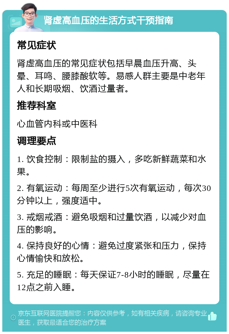 肾虚高血压的生活方式干预指南 常见症状 肾虚高血压的常见症状包括早晨血压升高、头晕、耳鸣、腰膝酸软等。易感人群主要是中老年人和长期吸烟、饮酒过量者。 推荐科室 心血管内科或中医科 调理要点 1. 饮食控制：限制盐的摄入，多吃新鲜蔬菜和水果。 2. 有氧运动：每周至少进行5次有氧运动，每次30分钟以上，强度适中。 3. 戒烟戒酒：避免吸烟和过量饮酒，以减少对血压的影响。 4. 保持良好的心情：避免过度紧张和压力，保持心情愉快和放松。 5. 充足的睡眠：每天保证7-8小时的睡眠，尽量在12点之前入睡。