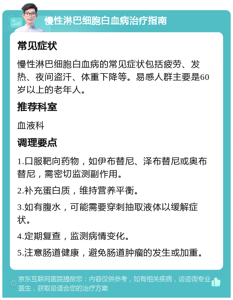 慢性淋巴细胞白血病治疗指南 常见症状 慢性淋巴细胞白血病的常见症状包括疲劳、发热、夜间盗汗、体重下降等。易感人群主要是60岁以上的老年人。 推荐科室 血液科 调理要点 1.口服靶向药物，如伊布替尼、泽布替尼或奥布替尼，需密切监测副作用。 2.补充蛋白质，维持营养平衡。 3.如有腹水，可能需要穿刺抽取液体以缓解症状。 4.定期复查，监测病情变化。 5.注意肠道健康，避免肠道肿瘤的发生或加重。