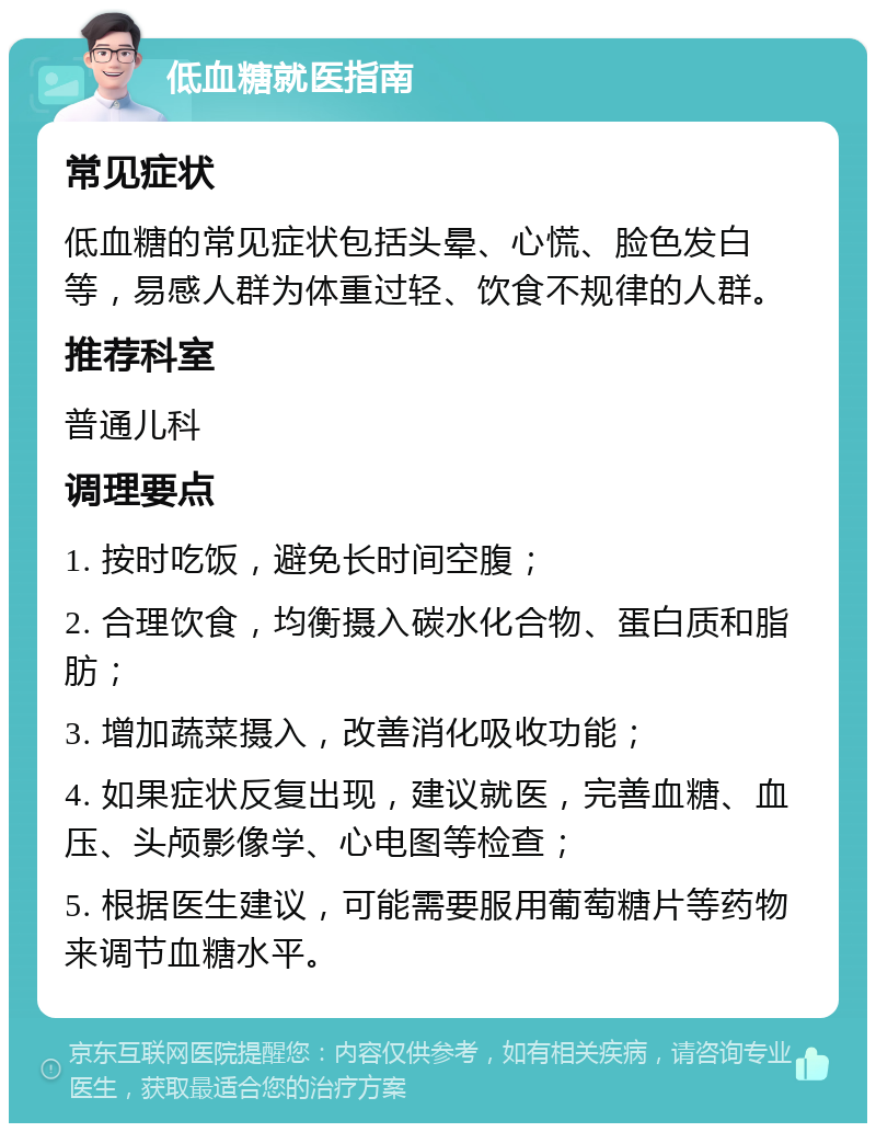 低血糖就医指南 常见症状 低血糖的常见症状包括头晕、心慌、脸色发白等，易感人群为体重过轻、饮食不规律的人群。 推荐科室 普通儿科 调理要点 1. 按时吃饭，避免长时间空腹； 2. 合理饮食，均衡摄入碳水化合物、蛋白质和脂肪； 3. 增加蔬菜摄入，改善消化吸收功能； 4. 如果症状反复出现，建议就医，完善血糖、血压、头颅影像学、心电图等检查； 5. 根据医生建议，可能需要服用葡萄糖片等药物来调节血糖水平。