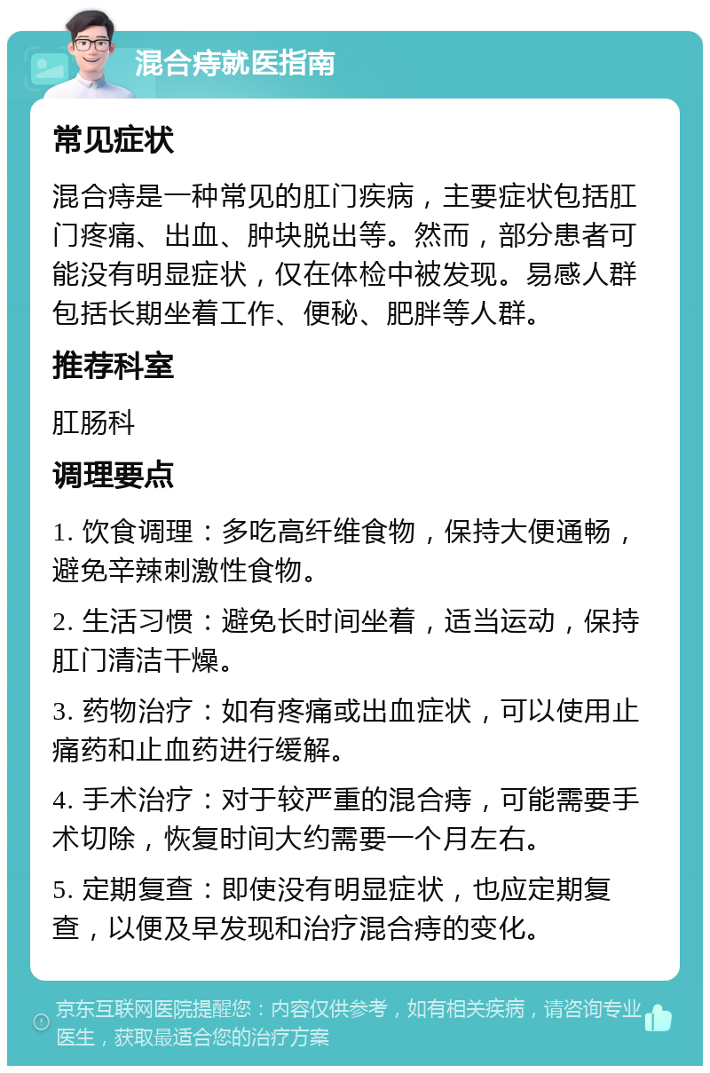 混合痔就医指南 常见症状 混合痔是一种常见的肛门疾病，主要症状包括肛门疼痛、出血、肿块脱出等。然而，部分患者可能没有明显症状，仅在体检中被发现。易感人群包括长期坐着工作、便秘、肥胖等人群。 推荐科室 肛肠科 调理要点 1. 饮食调理：多吃高纤维食物，保持大便通畅，避免辛辣刺激性食物。 2. 生活习惯：避免长时间坐着，适当运动，保持肛门清洁干燥。 3. 药物治疗：如有疼痛或出血症状，可以使用止痛药和止血药进行缓解。 4. 手术治疗：对于较严重的混合痔，可能需要手术切除，恢复时间大约需要一个月左右。 5. 定期复查：即使没有明显症状，也应定期复查，以便及早发现和治疗混合痔的变化。