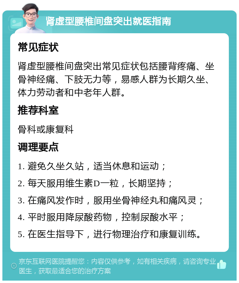 肾虚型腰椎间盘突出就医指南 常见症状 肾虚型腰椎间盘突出常见症状包括腰背疼痛、坐骨神经痛、下肢无力等，易感人群为长期久坐、体力劳动者和中老年人群。 推荐科室 骨科或康复科 调理要点 1. 避免久坐久站，适当休息和运动； 2. 每天服用维生素D一粒，长期坚持； 3. 在痛风发作时，服用坐骨神经丸和痛风灵； 4. 平时服用降尿酸药物，控制尿酸水平； 5. 在医生指导下，进行物理治疗和康复训练。