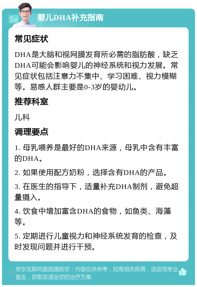 婴儿DHA补充指南 常见症状 DHA是大脑和视网膜发育所必需的脂肪酸，缺乏DHA可能会影响婴儿的神经系统和视力发展。常见症状包括注意力不集中、学习困难、视力模糊等。易感人群主要是0-3岁的婴幼儿。 推荐科室 儿科 调理要点 1. 母乳喂养是最好的DHA来源，母乳中含有丰富的DHA。 2. 如果使用配方奶粉，选择含有DHA的产品。 3. 在医生的指导下，适量补充DHA制剂，避免超量摄入。 4. 饮食中增加富含DHA的食物，如鱼类、海藻等。 5. 定期进行儿童视力和神经系统发育的检查，及时发现问题并进行干预。