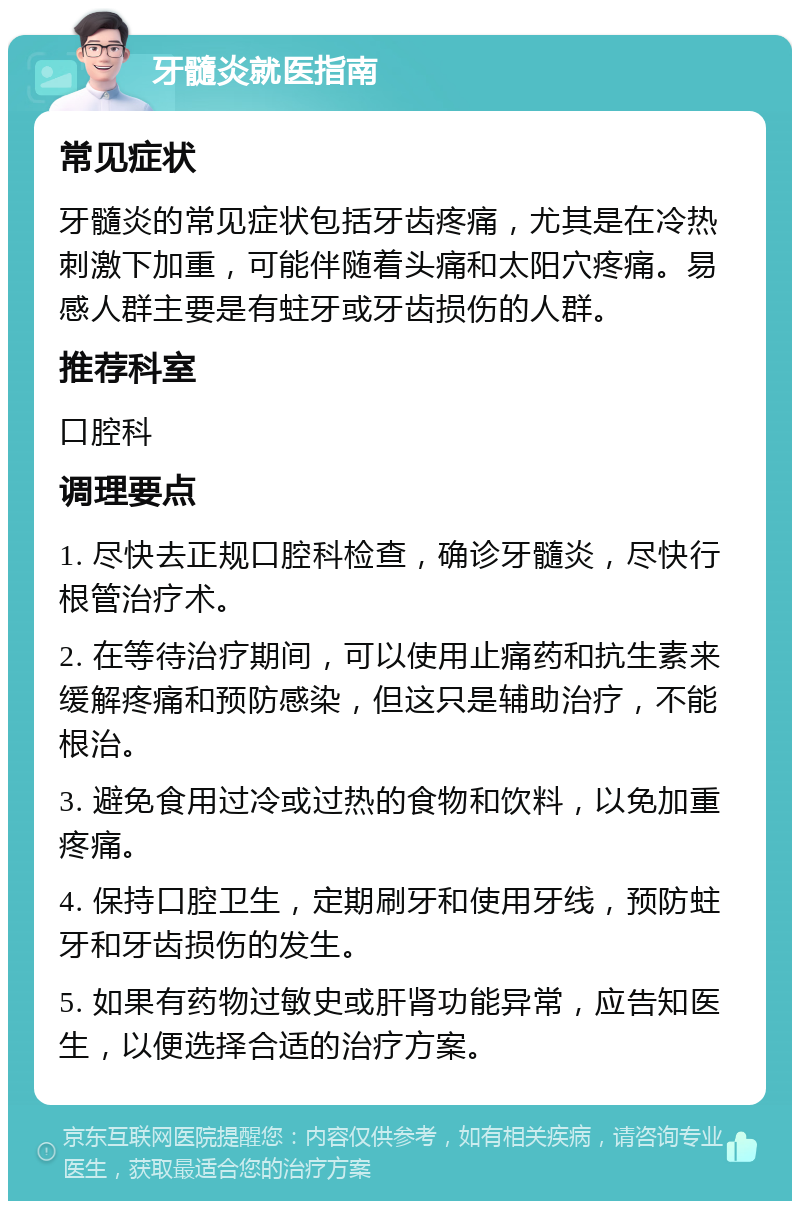 牙髓炎就医指南 常见症状 牙髓炎的常见症状包括牙齿疼痛，尤其是在冷热刺激下加重，可能伴随着头痛和太阳穴疼痛。易感人群主要是有蛀牙或牙齿损伤的人群。 推荐科室 口腔科 调理要点 1. 尽快去正规口腔科检查，确诊牙髓炎，尽快行根管治疗术。 2. 在等待治疗期间，可以使用止痛药和抗生素来缓解疼痛和预防感染，但这只是辅助治疗，不能根治。 3. 避免食用过冷或过热的食物和饮料，以免加重疼痛。 4. 保持口腔卫生，定期刷牙和使用牙线，预防蛀牙和牙齿损伤的发生。 5. 如果有药物过敏史或肝肾功能异常，应告知医生，以便选择合适的治疗方案。