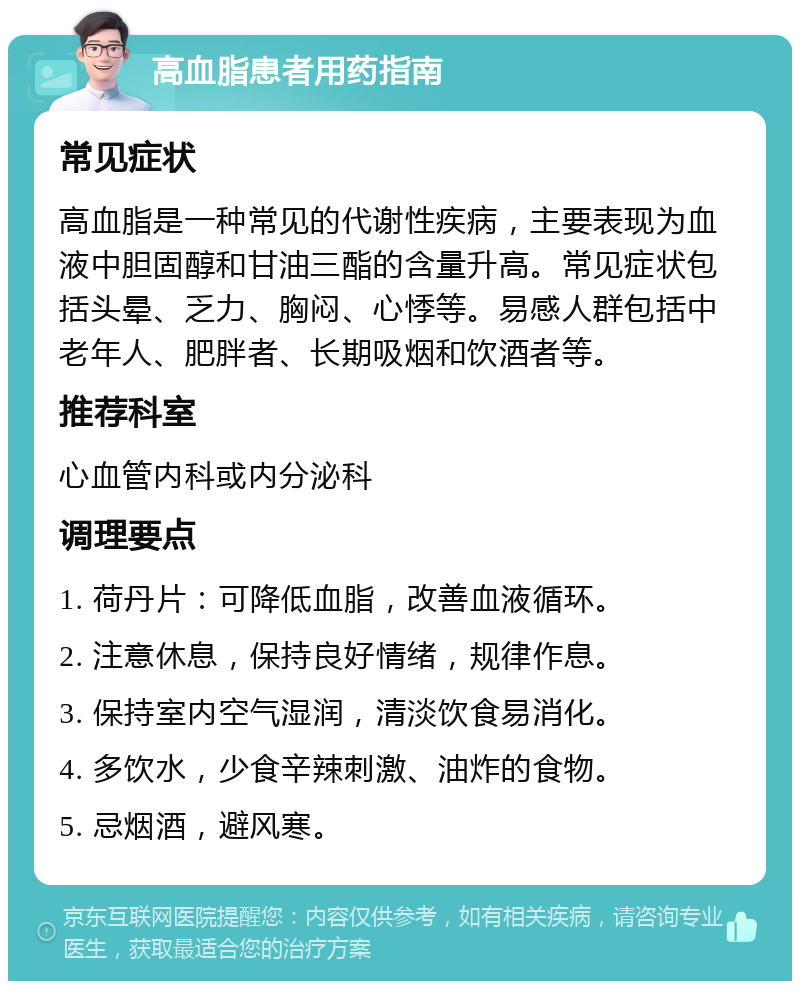 高血脂患者用药指南 常见症状 高血脂是一种常见的代谢性疾病，主要表现为血液中胆固醇和甘油三酯的含量升高。常见症状包括头晕、乏力、胸闷、心悸等。易感人群包括中老年人、肥胖者、长期吸烟和饮酒者等。 推荐科室 心血管内科或内分泌科 调理要点 1. 荷丹片：可降低血脂，改善血液循环。 2. 注意休息，保持良好情绪，规律作息。 3. 保持室内空气湿润，清淡饮食易消化。 4. 多饮水，少食辛辣刺激、油炸的食物。 5. 忌烟酒，避风寒。