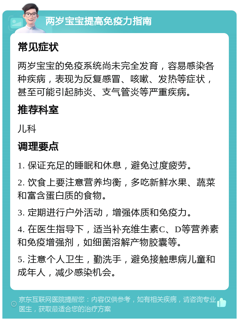 两岁宝宝提高免疫力指南 常见症状 两岁宝宝的免疫系统尚未完全发育，容易感染各种疾病，表现为反复感冒、咳嗽、发热等症状，甚至可能引起肺炎、支气管炎等严重疾病。 推荐科室 儿科 调理要点 1. 保证充足的睡眠和休息，避免过度疲劳。 2. 饮食上要注意营养均衡，多吃新鲜水果、蔬菜和富含蛋白质的食物。 3. 定期进行户外活动，增强体质和免疫力。 4. 在医生指导下，适当补充维生素C、D等营养素和免疫增强剂，如细菌溶解产物胶囊等。 5. 注意个人卫生，勤洗手，避免接触患病儿童和成年人，减少感染机会。