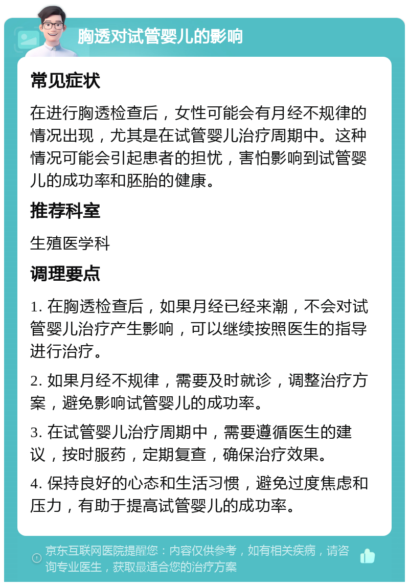 胸透对试管婴儿的影响 常见症状 在进行胸透检查后，女性可能会有月经不规律的情况出现，尤其是在试管婴儿治疗周期中。这种情况可能会引起患者的担忧，害怕影响到试管婴儿的成功率和胚胎的健康。 推荐科室 生殖医学科 调理要点 1. 在胸透检查后，如果月经已经来潮，不会对试管婴儿治疗产生影响，可以继续按照医生的指导进行治疗。 2. 如果月经不规律，需要及时就诊，调整治疗方案，避免影响试管婴儿的成功率。 3. 在试管婴儿治疗周期中，需要遵循医生的建议，按时服药，定期复查，确保治疗效果。 4. 保持良好的心态和生活习惯，避免过度焦虑和压力，有助于提高试管婴儿的成功率。