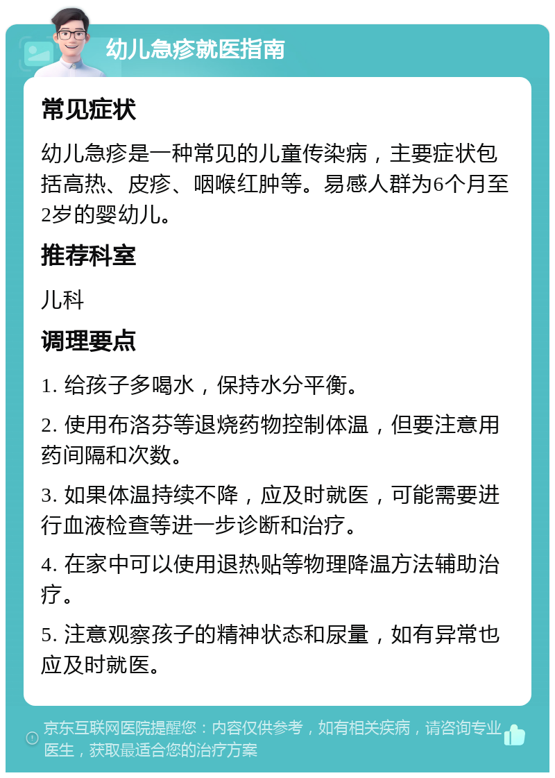 幼儿急疹就医指南 常见症状 幼儿急疹是一种常见的儿童传染病，主要症状包括高热、皮疹、咽喉红肿等。易感人群为6个月至2岁的婴幼儿。 推荐科室 儿科 调理要点 1. 给孩子多喝水，保持水分平衡。 2. 使用布洛芬等退烧药物控制体温，但要注意用药间隔和次数。 3. 如果体温持续不降，应及时就医，可能需要进行血液检查等进一步诊断和治疗。 4. 在家中可以使用退热贴等物理降温方法辅助治疗。 5. 注意观察孩子的精神状态和尿量，如有异常也应及时就医。