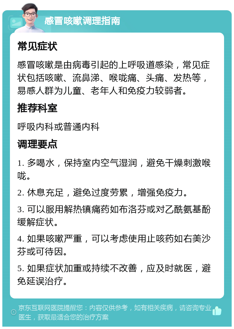 感冒咳嗽调理指南 常见症状 感冒咳嗽是由病毒引起的上呼吸道感染，常见症状包括咳嗽、流鼻涕、喉咙痛、头痛、发热等，易感人群为儿童、老年人和免疫力较弱者。 推荐科室 呼吸内科或普通内科 调理要点 1. 多喝水，保持室内空气湿润，避免干燥刺激喉咙。 2. 休息充足，避免过度劳累，增强免疫力。 3. 可以服用解热镇痛药如布洛芬或对乙酰氨基酚缓解症状。 4. 如果咳嗽严重，可以考虑使用止咳药如右美沙芬或可待因。 5. 如果症状加重或持续不改善，应及时就医，避免延误治疗。