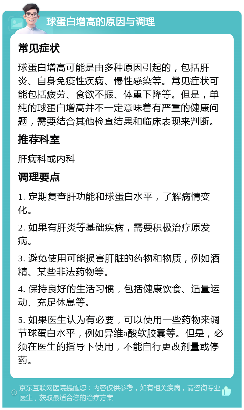 球蛋白增高的原因与调理 常见症状 球蛋白增高可能是由多种原因引起的，包括肝炎、自身免疫性疾病、慢性感染等。常见症状可能包括疲劳、食欲不振、体重下降等。但是，单纯的球蛋白增高并不一定意味着有严重的健康问题，需要结合其他检查结果和临床表现来判断。 推荐科室 肝病科或内科 调理要点 1. 定期复查肝功能和球蛋白水平，了解病情变化。 2. 如果有肝炎等基础疾病，需要积极治疗原发病。 3. 避免使用可能损害肝脏的药物和物质，例如酒精、某些非法药物等。 4. 保持良好的生活习惯，包括健康饮食、适量运动、充足休息等。 5. 如果医生认为有必要，可以使用一些药物来调节球蛋白水平，例如异维a酸软胶囊等。但是，必须在医生的指导下使用，不能自行更改剂量或停药。