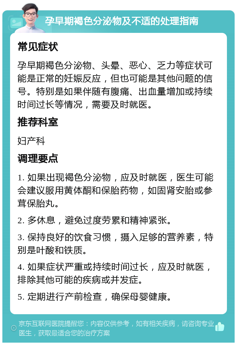 孕早期褐色分泌物及不适的处理指南 常见症状 孕早期褐色分泌物、头晕、恶心、乏力等症状可能是正常的妊娠反应，但也可能是其他问题的信号。特别是如果伴随有腹痛、出血量增加或持续时间过长等情况，需要及时就医。 推荐科室 妇产科 调理要点 1. 如果出现褐色分泌物，应及时就医，医生可能会建议服用黄体酮和保胎药物，如固肾安胎或参茸保胎丸。 2. 多休息，避免过度劳累和精神紧张。 3. 保持良好的饮食习惯，摄入足够的营养素，特别是叶酸和铁质。 4. 如果症状严重或持续时间过长，应及时就医，排除其他可能的疾病或并发症。 5. 定期进行产前检查，确保母婴健康。