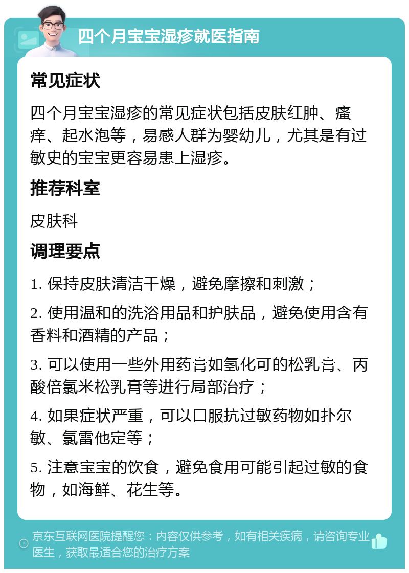 四个月宝宝湿疹就医指南 常见症状 四个月宝宝湿疹的常见症状包括皮肤红肿、瘙痒、起水泡等，易感人群为婴幼儿，尤其是有过敏史的宝宝更容易患上湿疹。 推荐科室 皮肤科 调理要点 1. 保持皮肤清洁干燥，避免摩擦和刺激； 2. 使用温和的洗浴用品和护肤品，避免使用含有香料和酒精的产品； 3. 可以使用一些外用药膏如氢化可的松乳膏、丙酸倍氯米松乳膏等进行局部治疗； 4. 如果症状严重，可以口服抗过敏药物如扑尔敏、氯雷他定等； 5. 注意宝宝的饮食，避免食用可能引起过敏的食物，如海鲜、花生等。