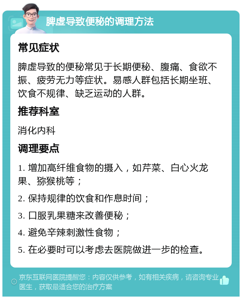 脾虚导致便秘的调理方法 常见症状 脾虚导致的便秘常见于长期便秘、腹痛、食欲不振、疲劳无力等症状。易感人群包括长期坐班、饮食不规律、缺乏运动的人群。 推荐科室 消化内科 调理要点 1. 增加高纤维食物的摄入，如芹菜、白心火龙果、猕猴桃等； 2. 保持规律的饮食和作息时间； 3. 口服乳果糖来改善便秘； 4. 避免辛辣刺激性食物； 5. 在必要时可以考虑去医院做进一步的检查。