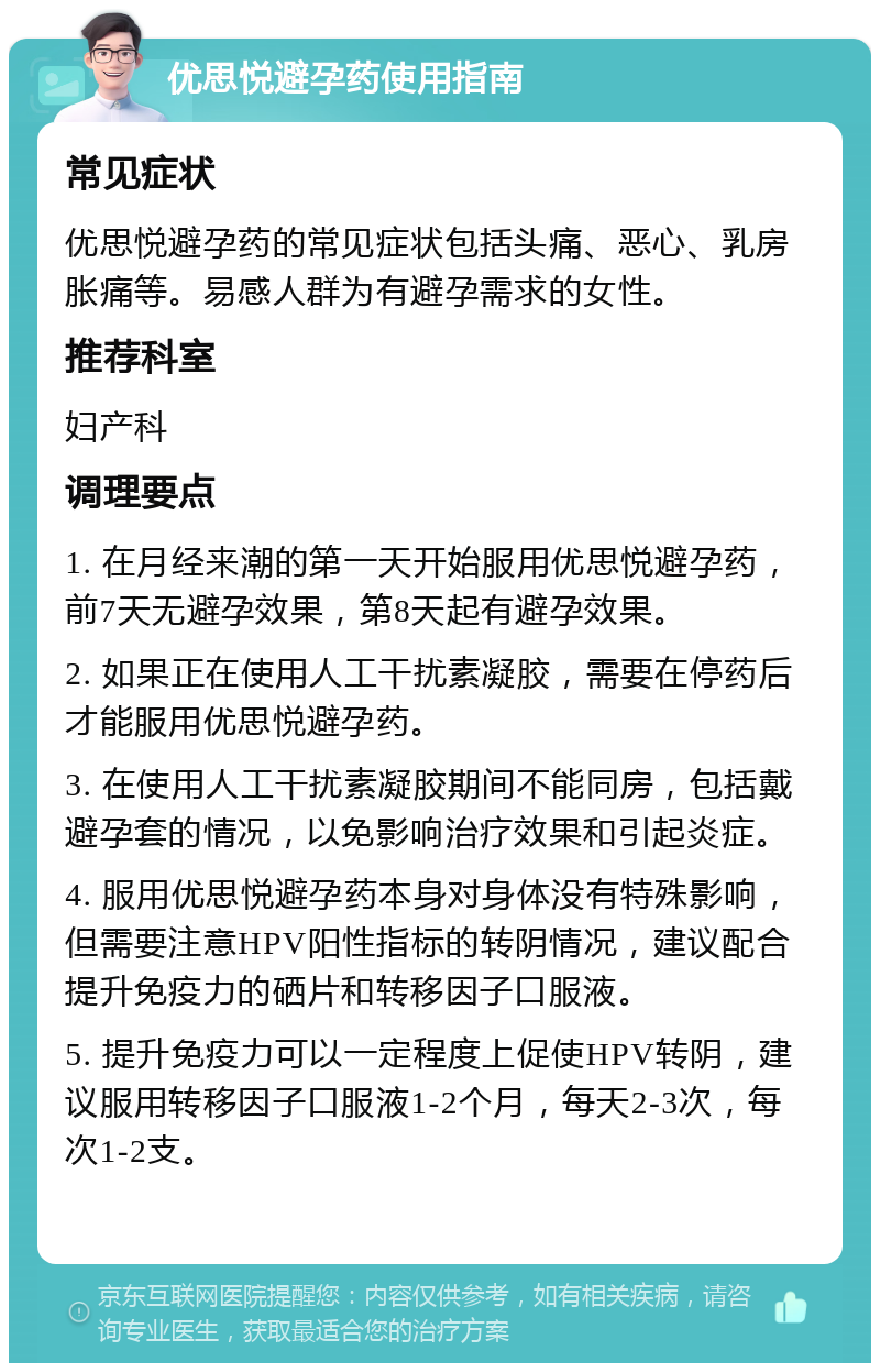 优思悦避孕药使用指南 常见症状 优思悦避孕药的常见症状包括头痛、恶心、乳房胀痛等。易感人群为有避孕需求的女性。 推荐科室 妇产科 调理要点 1. 在月经来潮的第一天开始服用优思悦避孕药，前7天无避孕效果，第8天起有避孕效果。 2. 如果正在使用人工干扰素凝胶，需要在停药后才能服用优思悦避孕药。 3. 在使用人工干扰素凝胶期间不能同房，包括戴避孕套的情况，以免影响治疗效果和引起炎症。 4. 服用优思悦避孕药本身对身体没有特殊影响，但需要注意HPV阳性指标的转阴情况，建议配合提升免疫力的硒片和转移因子口服液。 5. 提升免疫力可以一定程度上促使HPV转阴，建议服用转移因子口服液1-2个月，每天2-3次，每次1-2支。