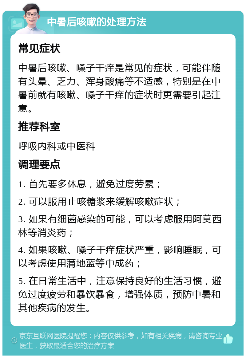 中暑后咳嗽的处理方法 常见症状 中暑后咳嗽、嗓子干痒是常见的症状，可能伴随有头晕、乏力、浑身酸痛等不适感，特别是在中暑前就有咳嗽、嗓子干痒的症状时更需要引起注意。 推荐科室 呼吸内科或中医科 调理要点 1. 首先要多休息，避免过度劳累； 2. 可以服用止咳糖浆来缓解咳嗽症状； 3. 如果有细菌感染的可能，可以考虑服用阿莫西林等消炎药； 4. 如果咳嗽、嗓子干痒症状严重，影响睡眠，可以考虑使用蒲地蓝等中成药； 5. 在日常生活中，注意保持良好的生活习惯，避免过度疲劳和暴饮暴食，增强体质，预防中暑和其他疾病的发生。