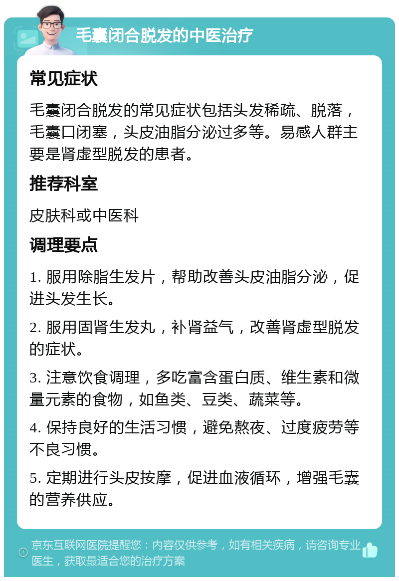 毛囊闭合脱发的中医治疗 常见症状 毛囊闭合脱发的常见症状包括头发稀疏、脱落，毛囊口闭塞，头皮油脂分泌过多等。易感人群主要是肾虚型脱发的患者。 推荐科室 皮肤科或中医科 调理要点 1. 服用除脂生发片，帮助改善头皮油脂分泌，促进头发生长。 2. 服用固肾生发丸，补肾益气，改善肾虚型脱发的症状。 3. 注意饮食调理，多吃富含蛋白质、维生素和微量元素的食物，如鱼类、豆类、蔬菜等。 4. 保持良好的生活习惯，避免熬夜、过度疲劳等不良习惯。 5. 定期进行头皮按摩，促进血液循环，增强毛囊的营养供应。