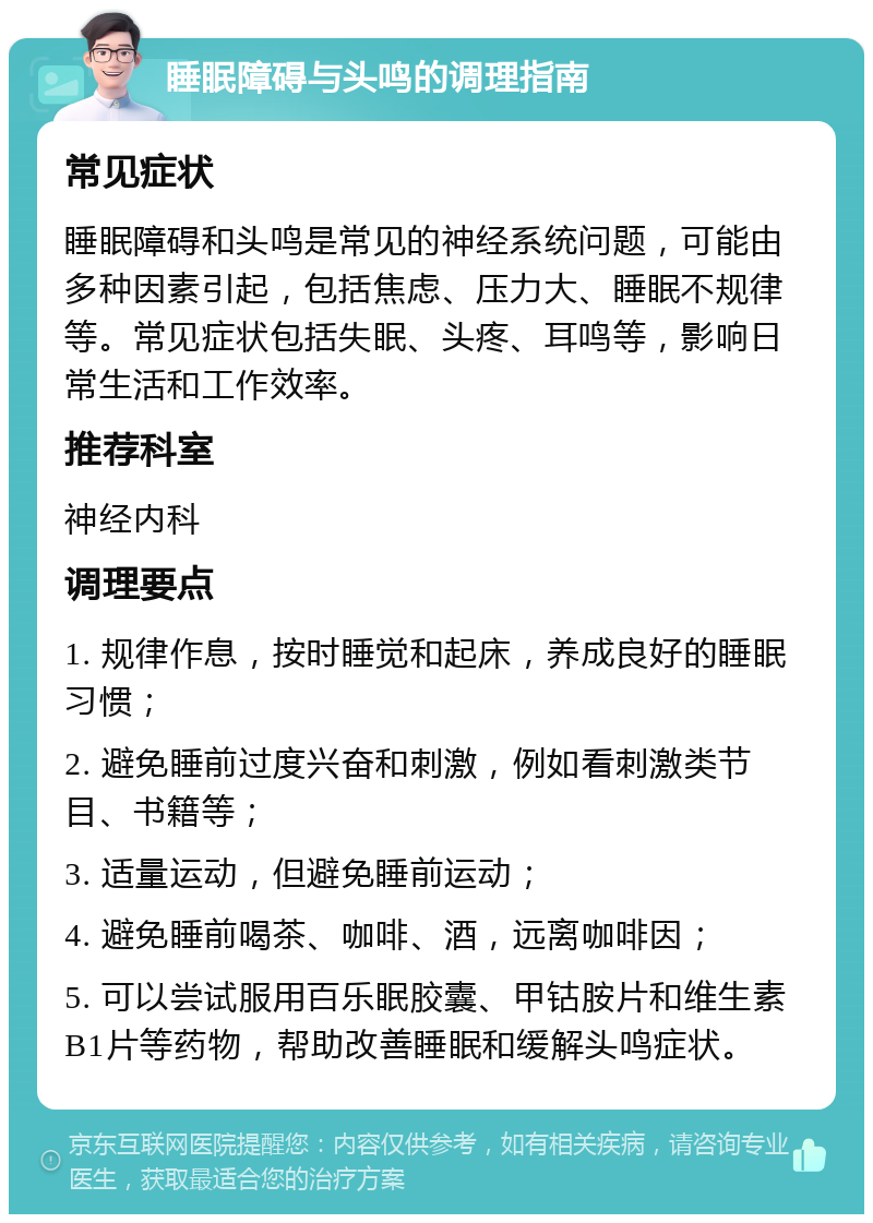 睡眠障碍与头鸣的调理指南 常见症状 睡眠障碍和头鸣是常见的神经系统问题，可能由多种因素引起，包括焦虑、压力大、睡眠不规律等。常见症状包括失眠、头疼、耳鸣等，影响日常生活和工作效率。 推荐科室 神经内科 调理要点 1. 规律作息，按时睡觉和起床，养成良好的睡眠习惯； 2. 避免睡前过度兴奋和刺激，例如看刺激类节目、书籍等； 3. 适量运动，但避免睡前运动； 4. 避免睡前喝茶、咖啡、酒，远离咖啡因； 5. 可以尝试服用百乐眠胶囊、甲钴胺片和维生素B1片等药物，帮助改善睡眠和缓解头鸣症状。