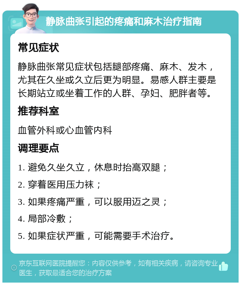 静脉曲张引起的疼痛和麻木治疗指南 常见症状 静脉曲张常见症状包括腿部疼痛、麻木、发木，尤其在久坐或久立后更为明显。易感人群主要是长期站立或坐着工作的人群、孕妇、肥胖者等。 推荐科室 血管外科或心血管内科 调理要点 1. 避免久坐久立，休息时抬高双腿； 2. 穿着医用压力袜； 3. 如果疼痛严重，可以服用迈之灵； 4. 局部冷敷； 5. 如果症状严重，可能需要手术治疗。