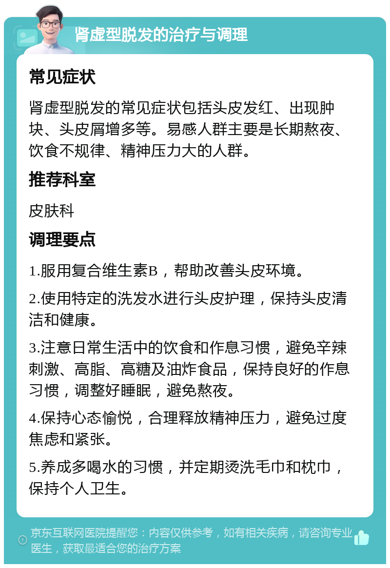 肾虚型脱发的治疗与调理 常见症状 肾虚型脱发的常见症状包括头皮发红、出现肿块、头皮屑增多等。易感人群主要是长期熬夜、饮食不规律、精神压力大的人群。 推荐科室 皮肤科 调理要点 1.服用复合维生素B，帮助改善头皮环境。 2.使用特定的洗发水进行头皮护理，保持头皮清洁和健康。 3.注意日常生活中的饮食和作息习惯，避免辛辣刺激、高脂、高糖及油炸食品，保持良好的作息习惯，调整好睡眠，避免熬夜。 4.保持心态愉悦，合理释放精神压力，避免过度焦虑和紧张。 5.养成多喝水的习惯，并定期烫洗毛巾和枕巾，保持个人卫生。