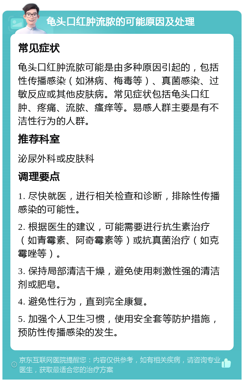 龟头口红肿流脓的可能原因及处理 常见症状 龟头口红肿流脓可能是由多种原因引起的，包括性传播感染（如淋病、梅毒等）、真菌感染、过敏反应或其他皮肤病。常见症状包括龟头口红肿、疼痛、流脓、瘙痒等。易感人群主要是有不洁性行为的人群。 推荐科室 泌尿外科或皮肤科 调理要点 1. 尽快就医，进行相关检查和诊断，排除性传播感染的可能性。 2. 根据医生的建议，可能需要进行抗生素治疗（如青霉素、阿奇霉素等）或抗真菌治疗（如克霉唑等）。 3. 保持局部清洁干燥，避免使用刺激性强的清洁剂或肥皂。 4. 避免性行为，直到完全康复。 5. 加强个人卫生习惯，使用安全套等防护措施，预防性传播感染的发生。