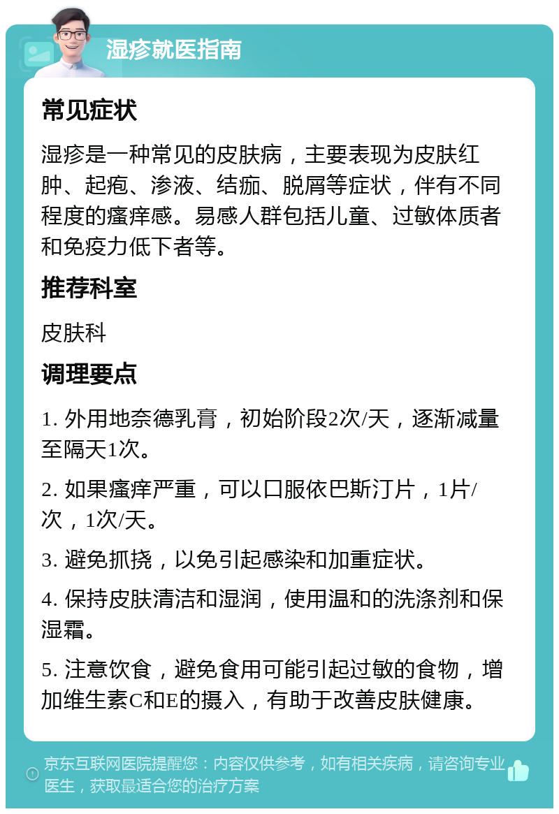 湿疹就医指南 常见症状 湿疹是一种常见的皮肤病，主要表现为皮肤红肿、起疱、渗液、结痂、脱屑等症状，伴有不同程度的瘙痒感。易感人群包括儿童、过敏体质者和免疫力低下者等。 推荐科室 皮肤科 调理要点 1. 外用地奈德乳膏，初始阶段2次/天，逐渐减量至隔天1次。 2. 如果瘙痒严重，可以口服依巴斯汀片，1片/次，1次/天。 3. 避免抓挠，以免引起感染和加重症状。 4. 保持皮肤清洁和湿润，使用温和的洗涤剂和保湿霜。 5. 注意饮食，避免食用可能引起过敏的食物，增加维生素C和E的摄入，有助于改善皮肤健康。