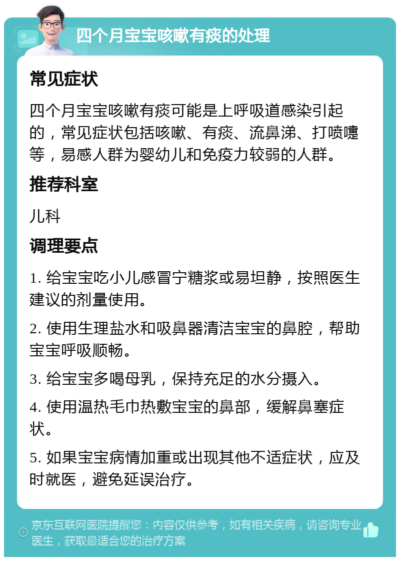 四个月宝宝咳嗽有痰的处理 常见症状 四个月宝宝咳嗽有痰可能是上呼吸道感染引起的，常见症状包括咳嗽、有痰、流鼻涕、打喷嚏等，易感人群为婴幼儿和免疫力较弱的人群。 推荐科室 儿科 调理要点 1. 给宝宝吃小儿感冒宁糖浆或易坦静，按照医生建议的剂量使用。 2. 使用生理盐水和吸鼻器清洁宝宝的鼻腔，帮助宝宝呼吸顺畅。 3. 给宝宝多喝母乳，保持充足的水分摄入。 4. 使用温热毛巾热敷宝宝的鼻部，缓解鼻塞症状。 5. 如果宝宝病情加重或出现其他不适症状，应及时就医，避免延误治疗。