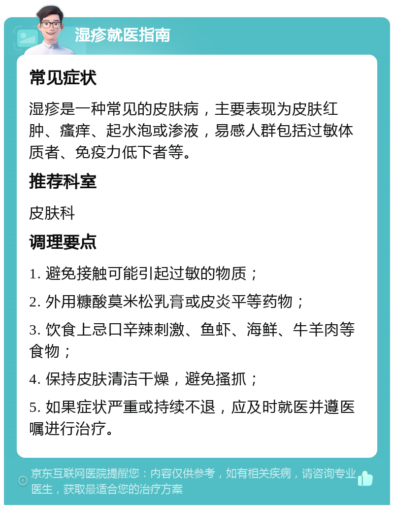 湿疹就医指南 常见症状 湿疹是一种常见的皮肤病，主要表现为皮肤红肿、瘙痒、起水泡或渗液，易感人群包括过敏体质者、免疫力低下者等。 推荐科室 皮肤科 调理要点 1. 避免接触可能引起过敏的物质； 2. 外用糠酸莫米松乳膏或皮炎平等药物； 3. 饮食上忌口辛辣刺激、鱼虾、海鲜、牛羊肉等食物； 4. 保持皮肤清洁干燥，避免搔抓； 5. 如果症状严重或持续不退，应及时就医并遵医嘱进行治疗。