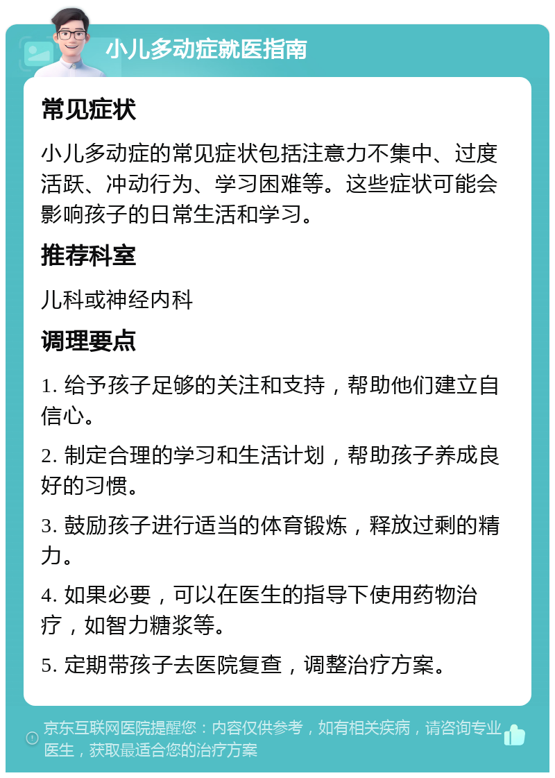 小儿多动症就医指南 常见症状 小儿多动症的常见症状包括注意力不集中、过度活跃、冲动行为、学习困难等。这些症状可能会影响孩子的日常生活和学习。 推荐科室 儿科或神经内科 调理要点 1. 给予孩子足够的关注和支持，帮助他们建立自信心。 2. 制定合理的学习和生活计划，帮助孩子养成良好的习惯。 3. 鼓励孩子进行适当的体育锻炼，释放过剩的精力。 4. 如果必要，可以在医生的指导下使用药物治疗，如智力糖浆等。 5. 定期带孩子去医院复查，调整治疗方案。