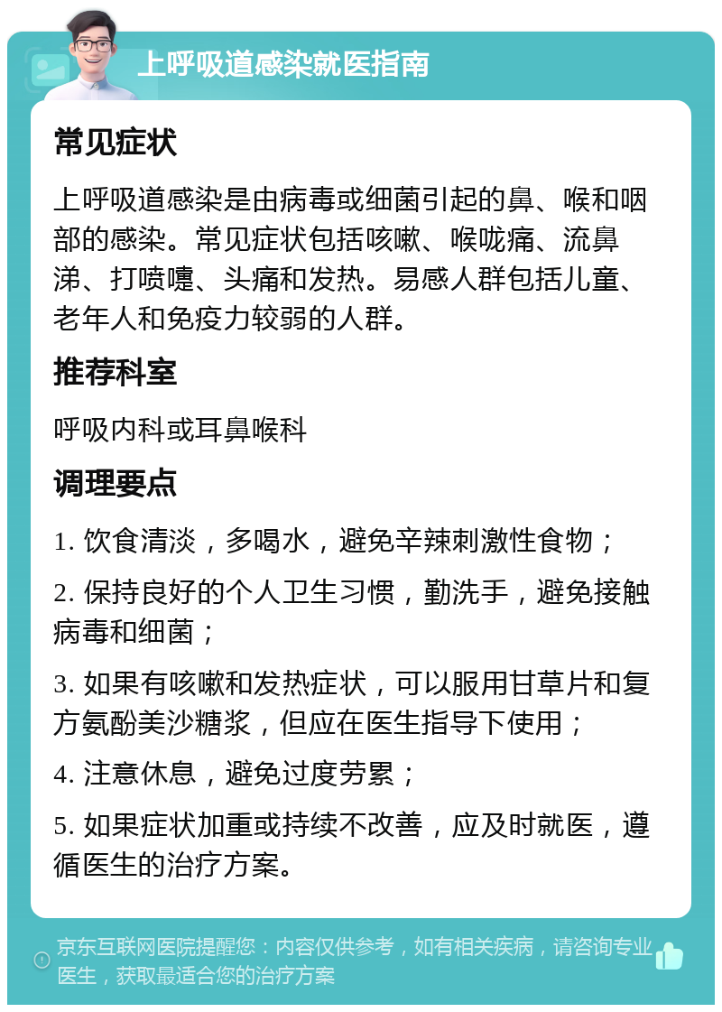 上呼吸道感染就医指南 常见症状 上呼吸道感染是由病毒或细菌引起的鼻、喉和咽部的感染。常见症状包括咳嗽、喉咙痛、流鼻涕、打喷嚏、头痛和发热。易感人群包括儿童、老年人和免疫力较弱的人群。 推荐科室 呼吸内科或耳鼻喉科 调理要点 1. 饮食清淡，多喝水，避免辛辣刺激性食物； 2. 保持良好的个人卫生习惯，勤洗手，避免接触病毒和细菌； 3. 如果有咳嗽和发热症状，可以服用甘草片和复方氨酚美沙糖浆，但应在医生指导下使用； 4. 注意休息，避免过度劳累； 5. 如果症状加重或持续不改善，应及时就医，遵循医生的治疗方案。