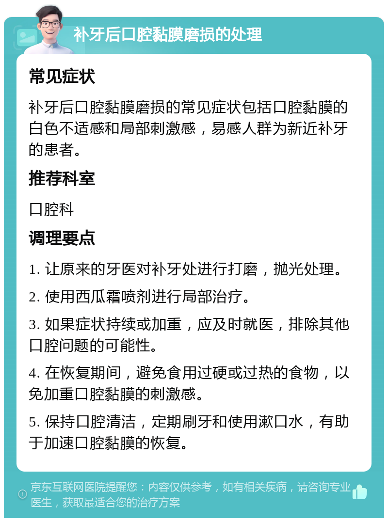 补牙后口腔黏膜磨损的处理 常见症状 补牙后口腔黏膜磨损的常见症状包括口腔黏膜的白色不适感和局部刺激感，易感人群为新近补牙的患者。 推荐科室 口腔科 调理要点 1. 让原来的牙医对补牙处进行打磨，抛光处理。 2. 使用西瓜霜喷剂进行局部治疗。 3. 如果症状持续或加重，应及时就医，排除其他口腔问题的可能性。 4. 在恢复期间，避免食用过硬或过热的食物，以免加重口腔黏膜的刺激感。 5. 保持口腔清洁，定期刷牙和使用漱口水，有助于加速口腔黏膜的恢复。