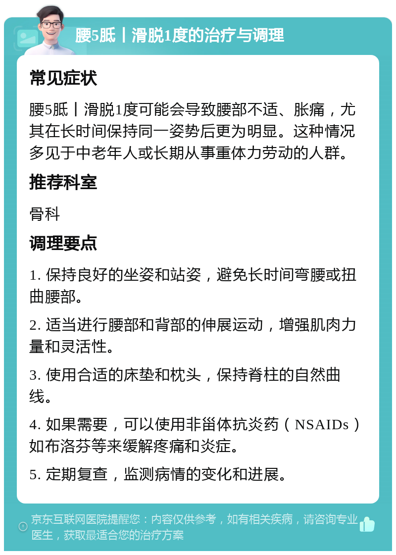 腰5胝丨滑脱1度的治疗与调理 常见症状 腰5胝丨滑脱1度可能会导致腰部不适、胀痛，尤其在长时间保持同一姿势后更为明显。这种情况多见于中老年人或长期从事重体力劳动的人群。 推荐科室 骨科 调理要点 1. 保持良好的坐姿和站姿，避免长时间弯腰或扭曲腰部。 2. 适当进行腰部和背部的伸展运动，增强肌肉力量和灵活性。 3. 使用合适的床垫和枕头，保持脊柱的自然曲线。 4. 如果需要，可以使用非甾体抗炎药（NSAIDs）如布洛芬等来缓解疼痛和炎症。 5. 定期复查，监测病情的变化和进展。