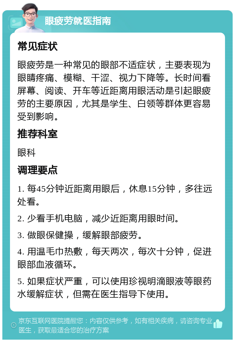 眼疲劳就医指南 常见症状 眼疲劳是一种常见的眼部不适症状，主要表现为眼睛疼痛、模糊、干涩、视力下降等。长时间看屏幕、阅读、开车等近距离用眼活动是引起眼疲劳的主要原因，尤其是学生、白领等群体更容易受到影响。 推荐科室 眼科 调理要点 1. 每45分钟近距离用眼后，休息15分钟，多往远处看。 2. 少看手机电脑，减少近距离用眼时间。 3. 做眼保健操，缓解眼部疲劳。 4. 用温毛巾热敷，每天两次，每次十分钟，促进眼部血液循环。 5. 如果症状严重，可以使用珍视明滴眼液等眼药水缓解症状，但需在医生指导下使用。