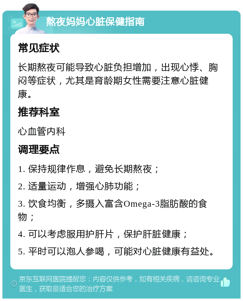 熬夜妈妈心脏保健指南 常见症状 长期熬夜可能导致心脏负担增加，出现心悸、胸闷等症状，尤其是育龄期女性需要注意心脏健康。 推荐科室 心血管内科 调理要点 1. 保持规律作息，避免长期熬夜； 2. 适量运动，增强心肺功能； 3. 饮食均衡，多摄入富含Omega-3脂肪酸的食物； 4. 可以考虑服用护肝片，保护肝脏健康； 5. 平时可以泡人参喝，可能对心脏健康有益处。