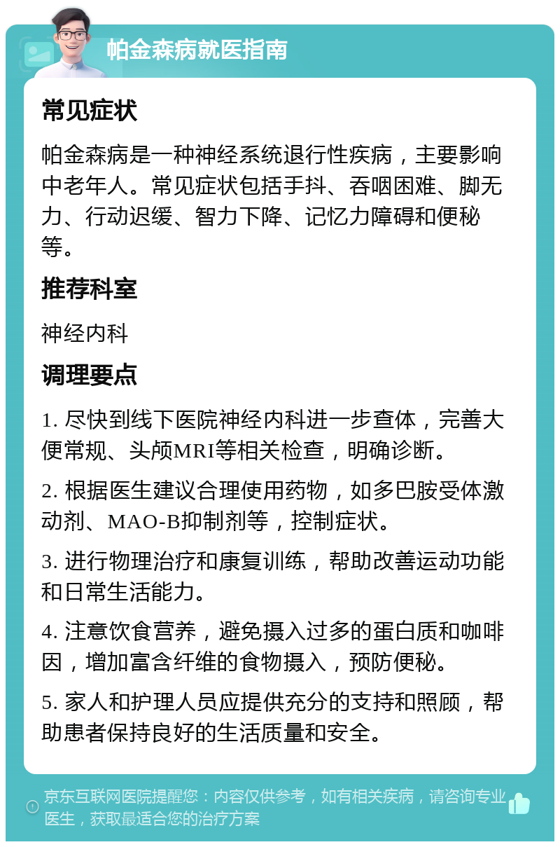 帕金森病就医指南 常见症状 帕金森病是一种神经系统退行性疾病，主要影响中老年人。常见症状包括手抖、吞咽困难、脚无力、行动迟缓、智力下降、记忆力障碍和便秘等。 推荐科室 神经内科 调理要点 1. 尽快到线下医院神经内科进一步查体，完善大便常规、头颅MRI等相关检查，明确诊断。 2. 根据医生建议合理使用药物，如多巴胺受体激动剂、MAO-B抑制剂等，控制症状。 3. 进行物理治疗和康复训练，帮助改善运动功能和日常生活能力。 4. 注意饮食营养，避免摄入过多的蛋白质和咖啡因，增加富含纤维的食物摄入，预防便秘。 5. 家人和护理人员应提供充分的支持和照顾，帮助患者保持良好的生活质量和安全。