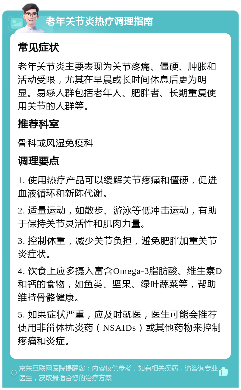 老年关节炎热疗调理指南 常见症状 老年关节炎主要表现为关节疼痛、僵硬、肿胀和活动受限，尤其在早晨或长时间休息后更为明显。易感人群包括老年人、肥胖者、长期重复使用关节的人群等。 推荐科室 骨科或风湿免疫科 调理要点 1. 使用热疗产品可以缓解关节疼痛和僵硬，促进血液循环和新陈代谢。 2. 适量运动，如散步、游泳等低冲击运动，有助于保持关节灵活性和肌肉力量。 3. 控制体重，减少关节负担，避免肥胖加重关节炎症状。 4. 饮食上应多摄入富含Omega-3脂肪酸、维生素D和钙的食物，如鱼类、坚果、绿叶蔬菜等，帮助维持骨骼健康。 5. 如果症状严重，应及时就医，医生可能会推荐使用非甾体抗炎药（NSAIDs）或其他药物来控制疼痛和炎症。