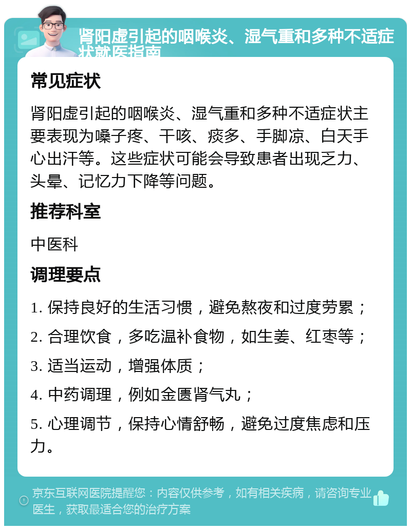 肾阳虚引起的咽喉炎、湿气重和多种不适症状就医指南 常见症状 肾阳虚引起的咽喉炎、湿气重和多种不适症状主要表现为嗓子疼、干咳、痰多、手脚凉、白天手心出汗等。这些症状可能会导致患者出现乏力、头晕、记忆力下降等问题。 推荐科室 中医科 调理要点 1. 保持良好的生活习惯，避免熬夜和过度劳累； 2. 合理饮食，多吃温补食物，如生姜、红枣等； 3. 适当运动，增强体质； 4. 中药调理，例如金匮肾气丸； 5. 心理调节，保持心情舒畅，避免过度焦虑和压力。