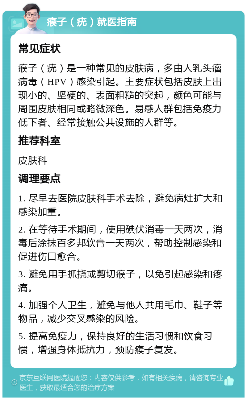 瘊子（疣）就医指南 常见症状 瘊子（疣）是一种常见的皮肤病，多由人乳头瘤病毒（HPV）感染引起。主要症状包括皮肤上出现小的、坚硬的、表面粗糙的突起，颜色可能与周围皮肤相同或略微深色。易感人群包括免疫力低下者、经常接触公共设施的人群等。 推荐科室 皮肤科 调理要点 1. 尽早去医院皮肤科手术去除，避免病灶扩大和感染加重。 2. 在等待手术期间，使用碘伏消毒一天两次，消毒后涂抹百多邦软膏一天两次，帮助控制感染和促进伤口愈合。 3. 避免用手抓挠或剪切瘊子，以免引起感染和疼痛。 4. 加强个人卫生，避免与他人共用毛巾、鞋子等物品，减少交叉感染的风险。 5. 提高免疫力，保持良好的生活习惯和饮食习惯，增强身体抵抗力，预防瘊子复发。