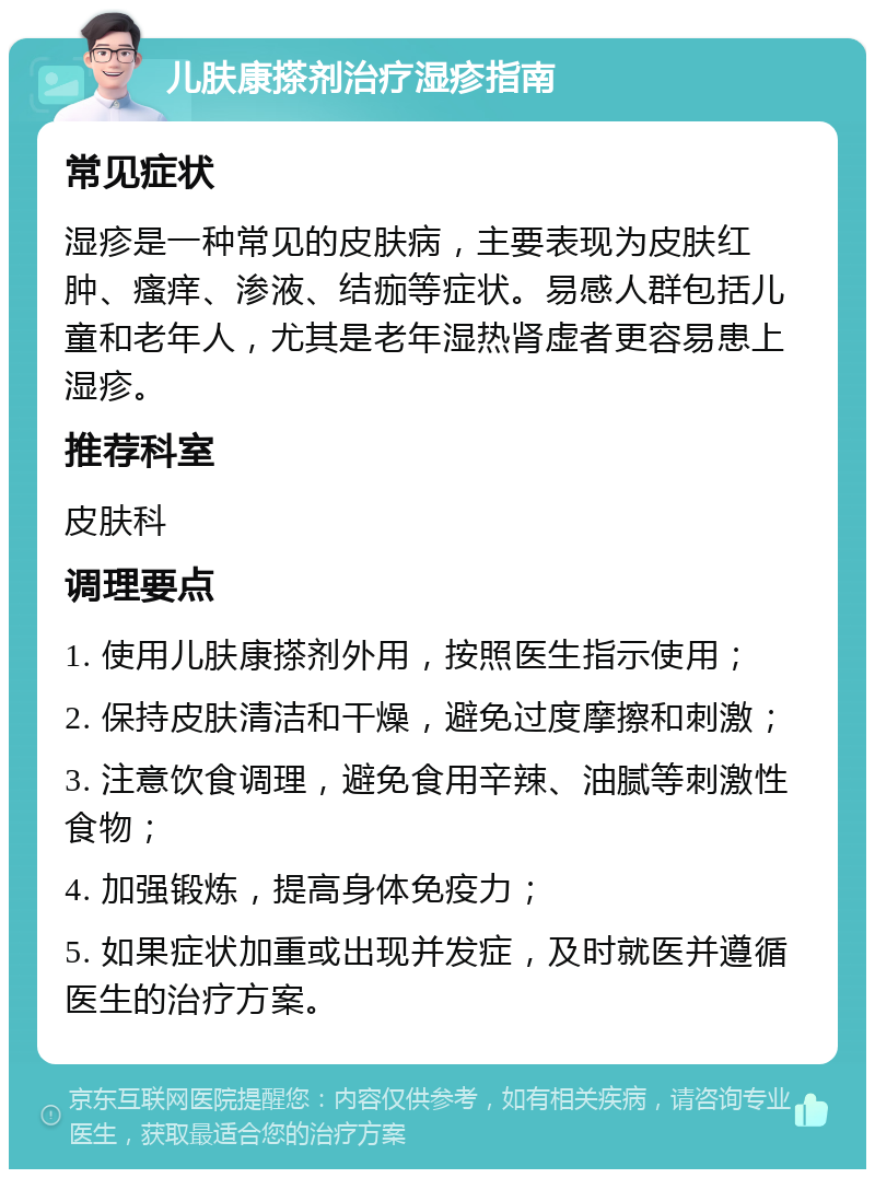 儿肤康搽剂治疗湿疹指南 常见症状 湿疹是一种常见的皮肤病，主要表现为皮肤红肿、瘙痒、渗液、结痂等症状。易感人群包括儿童和老年人，尤其是老年湿热肾虚者更容易患上湿疹。 推荐科室 皮肤科 调理要点 1. 使用儿肤康搽剂外用，按照医生指示使用； 2. 保持皮肤清洁和干燥，避免过度摩擦和刺激； 3. 注意饮食调理，避免食用辛辣、油腻等刺激性食物； 4. 加强锻炼，提高身体免疫力； 5. 如果症状加重或出现并发症，及时就医并遵循医生的治疗方案。