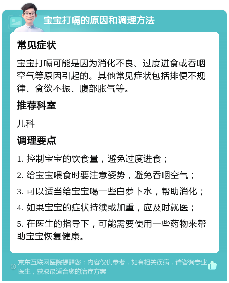 宝宝打嗝的原因和调理方法 常见症状 宝宝打嗝可能是因为消化不良、过度进食或吞咽空气等原因引起的。其他常见症状包括排便不规律、食欲不振、腹部胀气等。 推荐科室 儿科 调理要点 1. 控制宝宝的饮食量，避免过度进食； 2. 给宝宝喂食时要注意姿势，避免吞咽空气； 3. 可以适当给宝宝喝一些白萝卜水，帮助消化； 4. 如果宝宝的症状持续或加重，应及时就医； 5. 在医生的指导下，可能需要使用一些药物来帮助宝宝恢复健康。